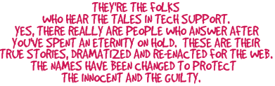 They are the folks who hear the tales in technical support. Yes, there really are people who answer after you've spent an enternity on hold. These are their true stories, dramatized and re-enacted for the web.  The names have been changed to protect the innocent and the guilty.